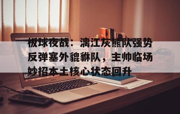 板球夜战：漓江灰熊队强势反弹塞外貔貅队，主帅临场妙招本土核心状态回升(奥运会我国板球队比赛视频完整)